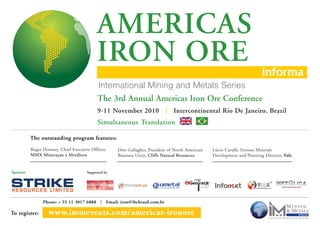 MINING
&METALS
To register: www.immevents.com/americas-ironore
Phone: + 55 11 3017 6888 | Email: iron@ibcbrasil.com.br
AMERICAS
IRON ORE
Roger Downey, Chief Executive Officer,
MMX Mineração e Metálicos
Don Gallagher, President of North American
Business Units, Cliffs Natural Resources
Lúcio Cavalli, Ferrous Minerals
Development and Planning Director, Vale
The outstanding program features:
9-11 November 2010 | Intercontinental Rio De Janeiro, Brazil
Simultaneous Translation
The 3rd Annual Americas Iron Ore Conference
Supported bySponsor
 