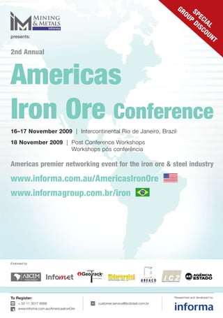 GR
                                                                                   OU SPE
                                                                                     P CIA
                                                                                      DI
                                                                                         SC L
                                                                                           OU
presents:                                                                                     N        T

2nd Annual



Americas
Iron Ore Conference
16–17 November 2009 | Intercontinental Rio de Janeiro, Brazil
18 November 2009 | Post Conference Workshops
                   Workshops pós conferência

Americas premier networking event for the iron ore & steel industry

www.informa.com.au/AmericasIronOre
www.informagroup.com.br/iron




Endorsed by




To Register:                                                                 Researched and developed by:

    + 55 11 3017 6888                    customer.service@ibcbrasil.com.br
    www.informa.com.au/AmericasIronOre
 