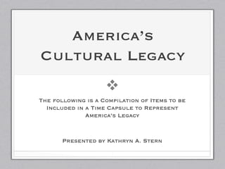 America’s
Cultural Legacy
                    v
The following is a Compilation of Items to be
  Included in a Time Capsule to Represent
              America’s Legacy
                      
                      
       Presented by Kathryn A. Stern
                      
                      1
 