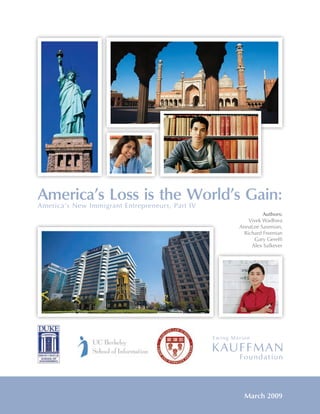 America’s Loss is the World’s Gain:
America’s New Immigrant Entrepreneurs, Part IV
                                                                                         Authors:
                                                                                   Vivek Wadhwa
                                                                               AnnaLee Saxenian,
                                                                                 Richard Freeman
                                                                                     Gary Gereffi
                                                                                    Alex Salkever




                            America’s Loss Is the World’s Gain

                                                                                 March 2009
                                              i
              Electronic copy available at: http://ssrn.com/abstract=1348616
 