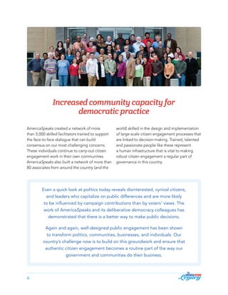 Increased community capacity for
democratic practice
AmericaSpeaks created a network of more
than 5,000 skilled facilitators trained to support
the face-to-face dialogue that can build
consensus on our most challenging concerns.
These individuals continue to carry-out citizen
engagement work in their own communities.
AmericaSpeaks also built a network of more than
80 associates from around the country (and the

world) skilled in the design and implementation
of large-scale citizen engagement processes that
are linked to decision-making. Trained, talented
and passionate people like these represent
a human infrastructure that is vital to making
robust citizen engagement a regular part of
governance in this country.

Even a quick look at politics today reveals disinterested, cynical citizens,
and leaders who capitalize on public differences and are more likely
to be influenced by campaign contributions than by voters’ views. The
work of AmericaSpeaks and its deliberative democracy colleagues has
demonstrated that there is a better way to make public decisions.
Again and again, well-designed public engagement has been shown
to transform politics, communities, businesses, and individuals. Our
country’s challenge now is to build on this groundwork and ensure that
authentic citizen engagement becomes a routine part of the way our
government and communities do their business.

11

 
