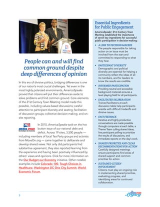Essential Ingredients
for Public Engagement
AmericaSpeaks’ 21st Century Town
Meeting established the importance
of seven key ingredients for successful
public participation in decision-making:

People can and will find
common ground despite
deep differences of opinion
In this era of divisive politics, bridging differences is one
of our nation’s most crucial challenges. Yet even in the
most highly polarized environments, AmericaSpeaks
proved that citizens will put their differences aside to
solve problems and find common ground. Core elements
of the 21st Century Town Meeting model made this
possible, including values-based discussions; careful
attention to participant diversity and seating; facilitation
of discussion groups; collective decision-making; and onsite reporting.
In 2010, AmericaSpeaks took-on the hot
button issue of our national debt and
deficit. Across 19 sites, 3,500 people —
including members of local Tea Party groups and activists
from MoveOn.org — came together to deliberate and
develop shared views. Not only did participants find
substantive agreement, they also reported learning from
the experience and having been positively influenced by
others’ views and opinions. Click for more information on
the Our Budget our Economy initiative. Other notable
examples include Colorado 100, Tough Choices in
Healthcare, Washington DC One City Summit, World
Economic Forum.

3

•	
		
		
		
		
		

A link to decision-makers	
The people responsible for taking 	
action on an issue must be 	
involved from the start and 	
committed to responding to what 	
they hear.

•	
		
		
		
		
		

Participant diversity	
Demographic and political 	
diversity are essential for helping a 	
community reflect the ideas of all 	
its members, and for leaders to 	
know the results are credible.

•	
		
		
		

Informed participation	 	
Providing neutral and accessible 	
background materials ensures a 	
level playing field for all participants.

•	
		
		
		
		

Facilitated deliberation
Trained facilitators at each 	
discussion table help participants 	
wrestle with difficult tradeoffs and 	
divisive issues.

•	
		
		
		
		
		
		
		

Fast feedback 	
	
	
Iterative and highly productive 	
conversations are made possible 	
through computers at each table, a 	
Theme Team culling shared ideas, 	
live participant polling to prioritize 	
the results of discussions, and 	
immediate reports on the day’s work.

•	
		
		
		
		
		

Shared priorities and clear
recommendations for action 	
Carefully designed meetings 	
ensure participants find areas of 	
shared support and common 	
priorities for action.

•	
		
		
		
		
		
		

Sustained Citizen 		
Involvement
Citizens must play an ongoing role 	
in implementing shared priorities, 	
evaluating progress, and 	
identifying areas for continued 	
collaboration.

 