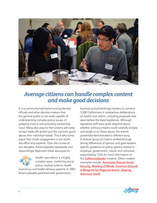 Average citizens can handle complex content
and make good decisions
It is a commonly-held belief among elected
officials and other decision-makers that
the general public is not really capable of
understanding complex policy issues; of
grasping nuance and providing substantive
input. Many also assume that citizens will rarely
accept trade-offs and/or put the common good
above their individual needs. This is why some
argue that citizen engagement is not worth
the effort and expense. Over the course of
two decades, AmericaSpeaks repeatedly and
resoundingly disproved these assumptions.
Health care reform is a highly
complex issue, combining social
policy, medical science, health
economics and health delivery systems. In 2007,
AmericaSpeaks partnered with government,

4

business and philanthropy leaders to convene
3,500 Californians in substantive deliberations
on health care reform, including proposals that
were before the state legislature. Although
legislative staff were quite skeptical about
whether ordinary citizens could carefully analyze
and weigh-in on these issues, the events
powerfully demonstrated a different story.
A diverse group of citizens worked through
strong differences of opinion and gave leaders
specific guidance on policy options related to
employer, government, insurer and individual
responsibility. Click for more information on
the CaliforniaSpeaks initiative. Other notable
examples include: Americans Discuss Social
Security, Meeting of Minds, Common Ground:
A Blueprint for Regional Action, Shaping
America’s Youth.

 