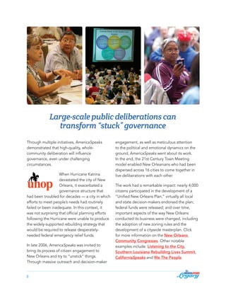 Large-scale public deliberations can
transform “stuck” governance
Through multiple initiatives, AmericaSpeaks
demonstrated that high-quality, wholecommunity deliberation will influence
governance, even under challenging
circumstances.
When Hurricane Katrina
devastated the city of New
Orleans, it exacerbated a
governance structure that
had been troubled for decades — a city in which
efforts to meet people’s needs had routinely
failed or been inadequate. In this context, it
was not surprising that official planning efforts
following the Hurricane were unable to produce
the widely-supported rebuilding strategy that
would be required to release desperatelyneeded federal emergency relief funds.
In late 2006, AmericaSpeaks was invited to
bring its process of citizen engagement to
New Orleans and try to “unstick” things.
Through massive outreach and decision-maker
5

engagement, as well as meticulous attention
to the political and emotional dynamics on the
ground, AmericaSpeaks went about its work.
In the end, the 21st Century Town Meeting
model enabled New Orleanians who had been
dispersed across 16 cities to come together in
live deliberations with each other.
The work had a remarkable impact: nearly 4,000
citizens participated in the development of a
“Unified New Orleans Plan;” virtually all local
and state decision-makers endorsed the plan;
federal funds were released; and over time,
important aspects of the way New Orleans
conducted its business were changed, including
the adoption of new zoning rules and the
development of a citywide masterplan. Click
for more information on the New Orleans
Community Congresses. Other notable
examples include: Listening to the City,
Southern Louisiana Rebuilding Lives Summit,
CaliforniaSpeaks and We The People.

 