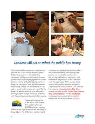 Leaders will act on what the public has to say
High quality public engagement requires good
process. But it’s not enough. AmericaSpeaks
led a critical advance in the deliberative
democracy field by emphasizing an additional
priority: explicitly linking engagement to current
decision-making. Without this component, we
knew that participants’ time and effort were at
risk of being wasted, and a loss of faith in civic
agency would be the unfortunate result. We also
knew that leaders would be more effective in
tackling complex budget and policy problems
with the participation and support of the people.
Following the destruction
of the World Trade Towers,
AmericaSpeaks brought
4,300 New Yorkers together
to discuss the city’s designs for the rebuilding of
Ground Zero. The deliberation was developed
6

in close partnership with key decision-makers
who committed to fully participating in the
process and heeding the results. After a
day of tough deliberation, participants told
leaders that the proposals on the table didn’t
meet the city’s needs. Within a week, it was
announced that plans would be redrawn in
accordance with public priorities. Click for more
information on Listening to the City. Other
notable examples include: Unified New Orleans
Plan, CaliforniaSpeaks and We The People.
For Research demonstrating the impact of
deliberation on decision-makers, click here.

 