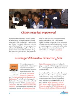 Citizens who feel empowered
Independent evaluations of AmericaSpeaks’
work found that participants were positively
impacted by their involvement. They both felt,
and showed themselves to be, more informed
about the issues. Where common ground was
difficult to find, 21st Century Town Meeting
participants moderated their opinions. They
also reported a greater sense of civic efficacy.

And, the effects of their participation lasted
beyond the meeting itself – people were
moved to take action such as contacting public
officials, volunteering for organizations, signing
or circulating petitions or contacting the media.
For research demonstrating the impact of
deliberation on participants, click here.

A stronger deliberative democracy field
AmericaSpeaks played a
significant role in the creation
and/or development of
some of the most important
organizations in the field,
such as the Deliberative
Democracy Consortium
and the National Coalition on Dialogue and
Deliberation. AmericaSpeaks also supported the
Deliberative Democracy Consortium to launch
critical publications like the Journal of Public
Deliberation, and the Deliberative Democracy
Handbook. Through targeted convenings and
conferences, such as the Strengthening Our
8

Nation’s Democracy series, AmericaSpeaks
played a key role in helping organizations across
the democracy field build stronger relationships
with each other.
AmericaSpeaks’ own think tank, The Democracy
Lab, led more than a dozen expert roundtables
and conferences, and published nearly 20
original papers while contributing to many
more. Highlights of this extensive body of
work include: Taking Democracy to Scale
(pdf); Designing 21st Century Governance
Mechanisms (pdf); and Public Deliberation: A
Manager’s Guide to Citizen Deliberation (pdf).

 