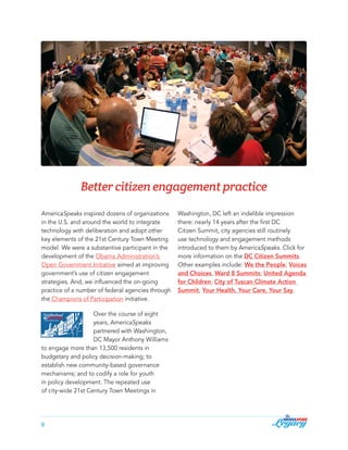 Better citizen engagement practice
AmericaSpeaks inspired dozens of organizations
in the U.S. and around the world to integrate
technology with deliberation and adopt other
key elements of the 21st Century Town Meeting
model. We were a substantive participant in the
development of the Obama Administration’s
Open Government Initiative aimed at improving
government’s use of citizen engagement
strategies. And, we influenced the on-going
practice of a number of federal agencies through
the Champions of Participation initiative.
Over the course of eight
years, AmericaSpeaks
partnered with Washington,
DC Mayor Anthony Williams
to engage more than 13,500 residents in
budgetary and policy decision-making; to
establish new community-based governance
mechanisms; and to codify a role for youth
in policy development. The repeated use
of city-wide 21st Century Town Meetings in

9

Washington, DC left an indelible impression
there: nearly 14 years after the first DC
Citizen Summit, city agencies still routinely
use technology and engagement methods
introduced to them by AmericaSpeaks. Click for
more information on the DC Citizen Summits.
Other examples include: We the People; Voices
and Choices, Ward 8 Summits; United Agenda
for Children; City of Tuscan Climate Action
Summit, Your Health, Your Care, Your Say.

 