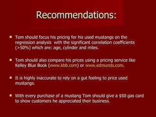 Recommendations:

   Tom should focus his pricing for his used mustangs on the
    regression analysis with the significant correlation coefficients
    (>50%) which are: age, cylinder and miles.

   Tom should also compare his prices using a pricing service like
    Kelley Blue Book (www.kbb.com) or www.edmunds.com.

   It is highly inaccurate to rely on a gut feeling to price used
    mustangs.

   With every purchase of a mustang Tom should give a $50 gas card
    to show customers he appreciated their business.
 