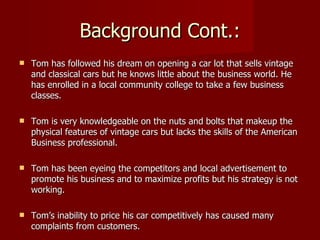 Background Cont.:
   Tom has followed his dream on opening a car lot that sells vintage
    and classical cars but he knows little about the business world. He
    has enrolled in a local community college to take a few business
    classes.

   Tom is very knowledgeable on the nuts and bolts that makeup the
    physical features of vintage cars but lacks the skills of the American
    Business professional.

   Tom has been eyeing the competitors and local advertisement to
    promote his business and to maximize profits but his strategy is not
    working.

   Tom’s inability to price his car competitively has caused many
    complaints from customers.
 