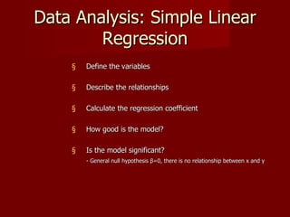 Data Analysis: Simple Linear
        Regression
    §   Define the variables

    §   Describe the relationships

    §   Calculate the regression coefficient

    §   How good is the model?

    §   Is the model significant?
        - General null hypothesis β=0, there is no relationship between x and y
 