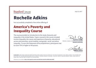 STATEMENT OF ACCOMPLISHMENT
Course Instructor
Lindsay Owens
Stanford University
Director, Center on Poverty and Inequality
David B. Grusky
July 25, 2017
Rochelle Adkins
has successfully completed a free online offering of
America's Poverty and
Inequality Course
The course provided an introduction to the study of poverty and
inequality in the United States. Topics covered in the course included
income inequality, the causes and experience of poverty, educational
access and outcomes, social mobility, and gender, racial, and ethnic
inequality. To earn this Statement of Accomplishment, participants had
to score 75% or higher on 48 quizzes.
PLEASE NOTE: SOME ONLINE COURSES MAY DRAW ON MATERIAL FROM COURSES TAUGHT ON-CAMPUS BUT THEY ARE NOT EQUIVALENT TO ON-CAMPUS COURSES. THIS STATEMENT DOES
NOT AFFIRM THAT THIS PARTICIPANT WAS ENROLLED AS A STUDENT AT STANFORD UNIVERSITY IN ANY WAY. IT DOES NOT CONFER A STANFORD UNIVERSITY GRADE, COURSE CREDIT OR
DEGREE, AND IT DOES NOT VERIFY THE IDENTITY OF THE PARTICIPANT.
Authenticity can be verified at https://verify.lagunita.stanford.edu/SOA/9e66c23a64cf431a9fb832abbca40fb7
 
