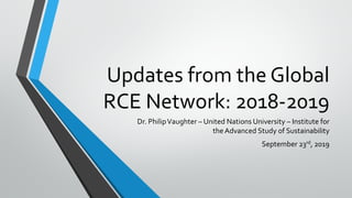 Updates from the Global
RCE Network: 2018-2019
Dr. PhilipVaughter – United Nations University – Institute for
the Advanced Study of Sustainability
September 23rd, 2019
 