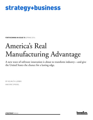 strategy+business

FORTHCOMING IN ISSUE 74 SPRING 2014

America’s Real
Manufacturing Advantage
A new wave of software innovation is about to transform industry—and give
the United States the chance for a lasting edge.

BY HELMUTH LUDWIG
AND ERIC SPIEGEL

PREPRINT 00240

 