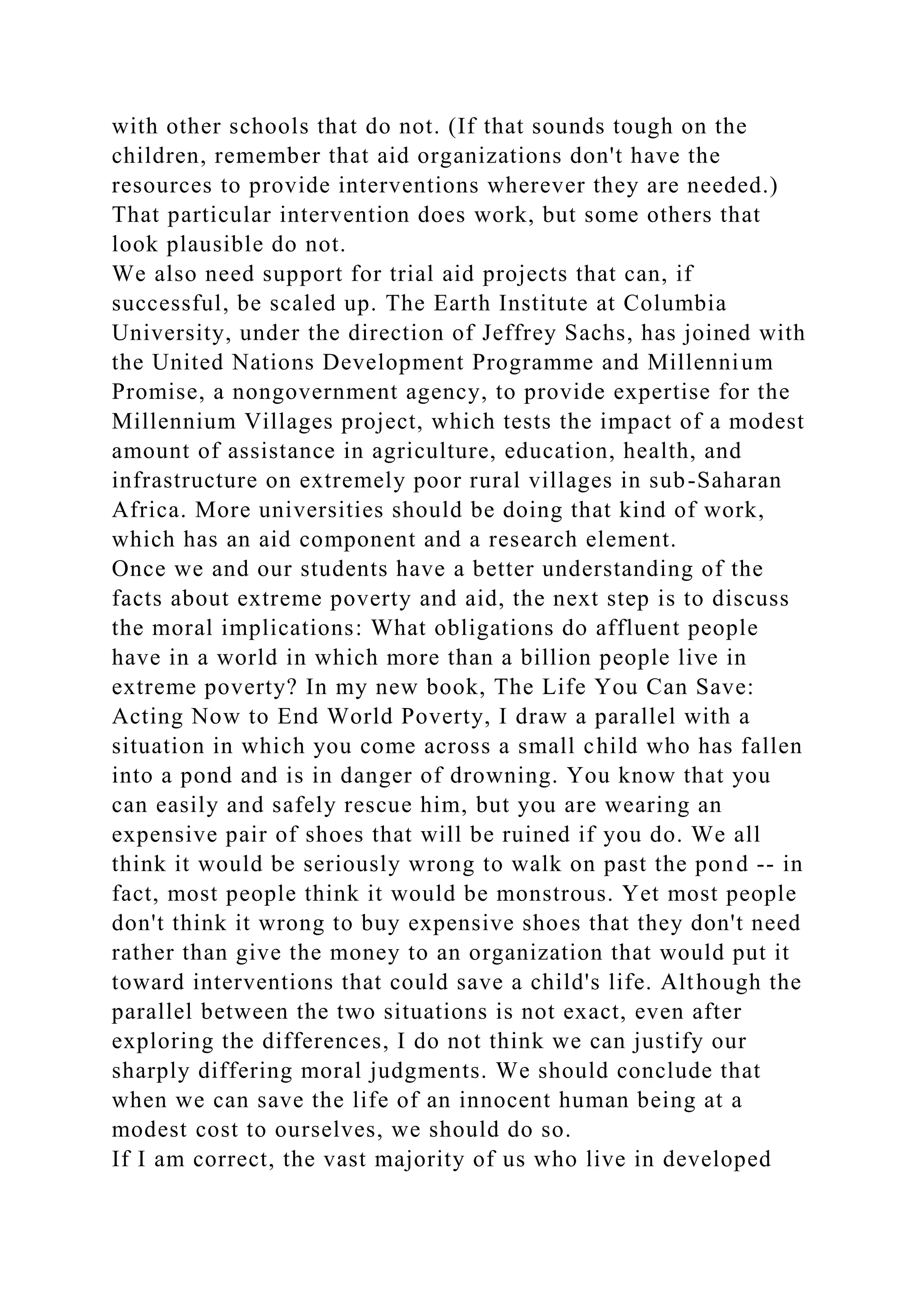 with other schools that do not. (If that sounds tough on the
children, remember that aid organizations don't have the
resources to provide interventions wherever they are needed.)
That particular intervention does work, but some others that
look plausible do not.
We also need support for trial aid projects that can, if
successful, be scaled up. The Earth Institute at Columbia
University, under the direction of Jeffrey Sachs, has joined with
the United Nations Development Programme and Millennium
Promise, a nongovernment agency, to provide expertise for the
Millennium Villages project, which tests the impact of a modest
amount of assistance in agriculture, education, health, and
infrastructure on extremely poor rural villages in sub-Saharan
Africa. More universities should be doing that kind of work,
which has an aid component and a research element.
Once we and our students have a better understanding of the
facts about extreme poverty and aid, the next step is to discuss
the moral implications: What obligations do affluent people
have in a world in which more than a billion people live in
extreme poverty? In my new book, The Life You Can Save:
Acting Now to End World Poverty, I draw a parallel with a
situation in which you come across a small child who has fallen
into a pond and is in danger of drowning. You know that you
can easily and safely rescue him, but you are wearing an
expensive pair of shoes that will be ruined if you do. We all
think it would be seriously wrong to walk on past the pond -- in
fact, most people think it would be monstrous. Yet most people
don't think it wrong to buy expensive shoes that they don't need
rather than give the money to an organization that would put it
toward interventions that could save a child's life. Although the
parallel between the two situations is not exact, even after
exploring the differences, I do not think we can justify our
sharply differing moral judgments. We should conclude that
when we can save the life of an innocent human being at a
modest cost to ourselves, we should do so.
If I am correct, the vast majority of us who live in developed
 