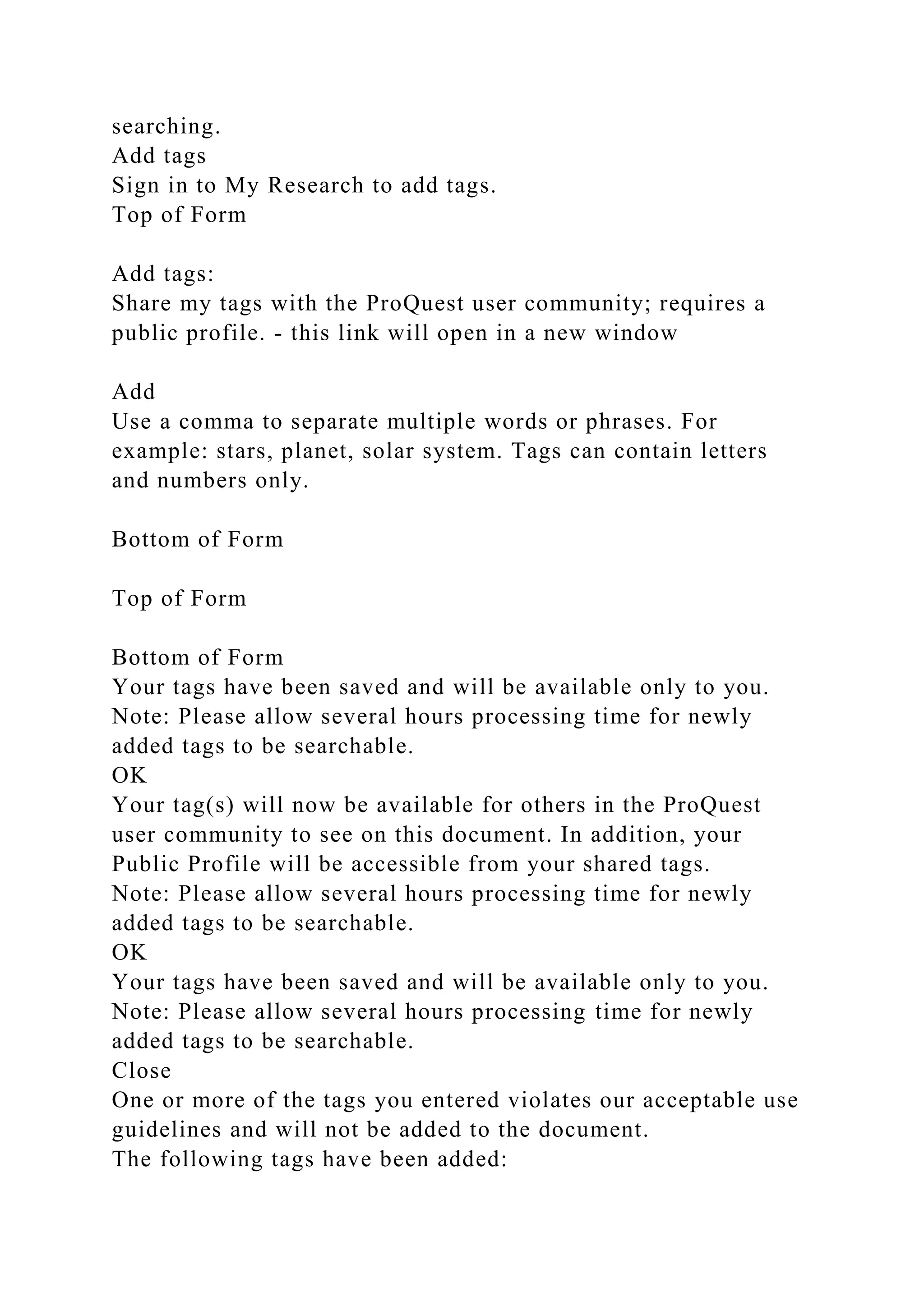 searching.
Add tags
Sign in to My Research to add tags.
Top of Form
Add tags:
Share my tags with the ProQuest user community; requires a
public profile. - this link will open in a new window
Add
Use a comma to separate multiple words or phrases. For
example: stars, planet, solar system. Tags can contain letters
and numbers only.
Bottom of Form
Top of Form
Bottom of Form
Your tags have been saved and will be available only to you.
Note: Please allow several hours processing time for newly
added tags to be searchable.
OK
Your tag(s) will now be available for others in the ProQuest
user community to see on this document. In addition, your
Public Profile will be accessible from your shared tags.
Note: Please allow several hours processing time for newly
added tags to be searchable.
OK
Your tags have been saved and will be available only to you.
Note: Please allow several hours processing time for newly
added tags to be searchable.
Close
One or more of the tags you entered violates our acceptable use
guidelines and will not be added to the document.
The following tags have been added:
 