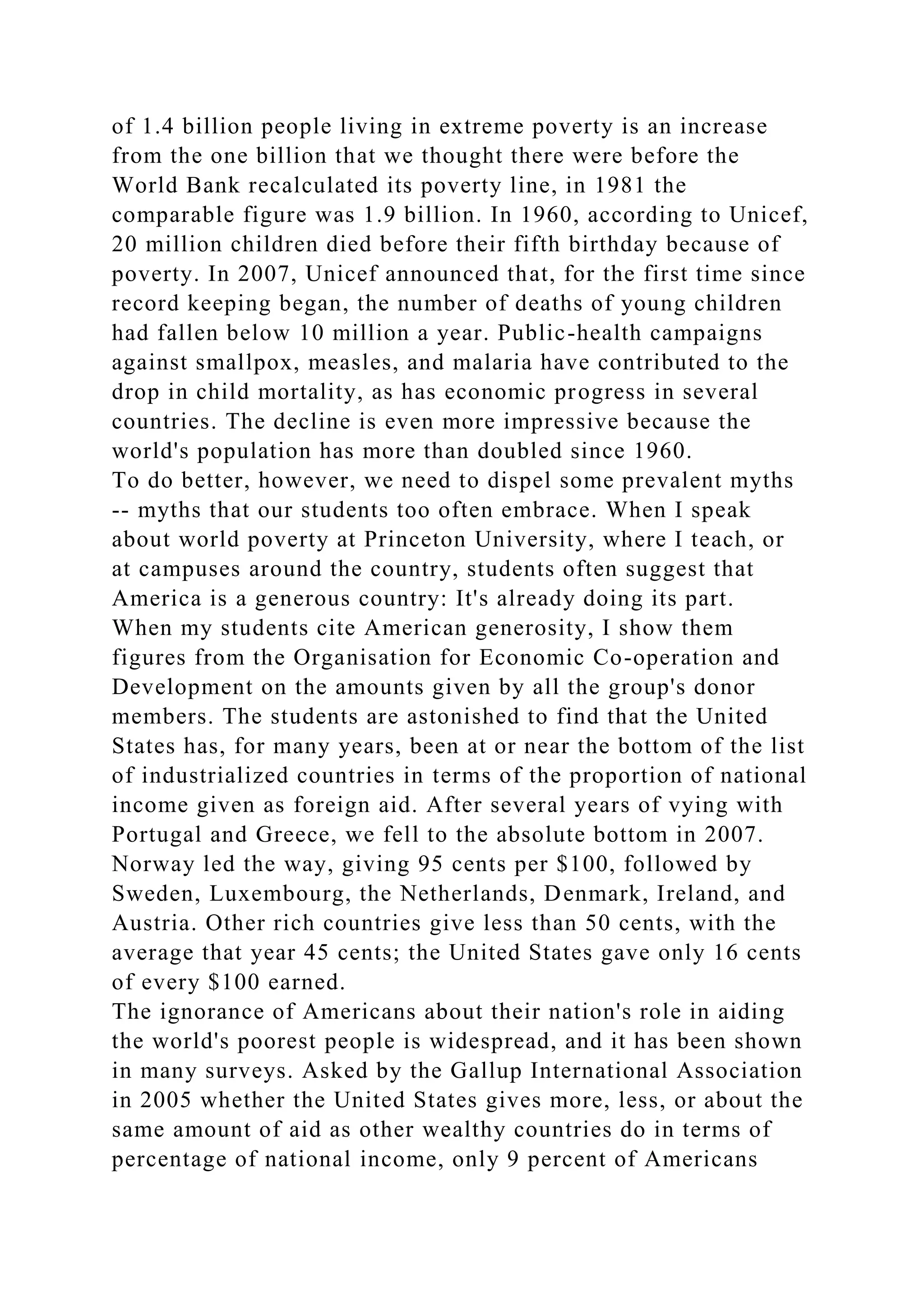 of 1.4 billion people living in extreme poverty is an increase
from the one billion that we thought there were before the
World Bank recalculated its poverty line, in 1981 the
comparable figure was 1.9 billion. In 1960, according to Unicef,
20 million children died before their fifth birthday because of
poverty. In 2007, Unicef announced that, for the first time since
record keeping began, the number of deaths of young children
had fallen below 10 million a year. Public-health campaigns
against smallpox, measles, and malaria have contributed to the
drop in child mortality, as has economic progress in several
countries. The decline is even more impressive because the
world's population has more than doubled since 1960.
To do better, however, we need to dispel some prevalent myths
-- myths that our students too often embrace. When I speak
about world poverty at Princeton University, where I teach, or
at campuses around the country, students often suggest that
America is a generous country: It's already doing its part.
When my students cite American generosity, I show them
figures from the Organisation for Economic Co-operation and
Development on the amounts given by all the group's donor
members. The students are astonished to find that the United
States has, for many years, been at or near the bottom of the list
of industrialized countries in terms of the proportion of national
income given as foreign aid. After several years of vying with
Portugal and Greece, we fell to the absolute bottom in 2007.
Norway led the way, giving 95 cents per $100, followed by
Sweden, Luxembourg, the Netherlands, Denmark, Ireland, and
Austria. Other rich countries give less than 50 cents, with the
average that year 45 cents; the United States gave only 16 cents
of every $100 earned.
The ignorance of Americans about their nation's role in aiding
the world's poorest people is widespread, and it has been shown
in many surveys. Asked by the Gallup International Association
in 2005 whether the United States gives more, less, or about the
same amount of aid as other wealthy countries do in terms of
percentage of national income, only 9 percent of Americans
 