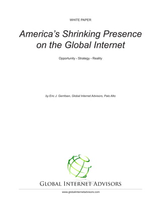 WHITE PAPER




America’s Shrinking Presence
   on the Global Internet
                Opportunity - Strategy - Reality




      by Eric J. Gerritsen, Global Internet Advisors, Palo Alto




                   www.globalinternetadvisors.com
 