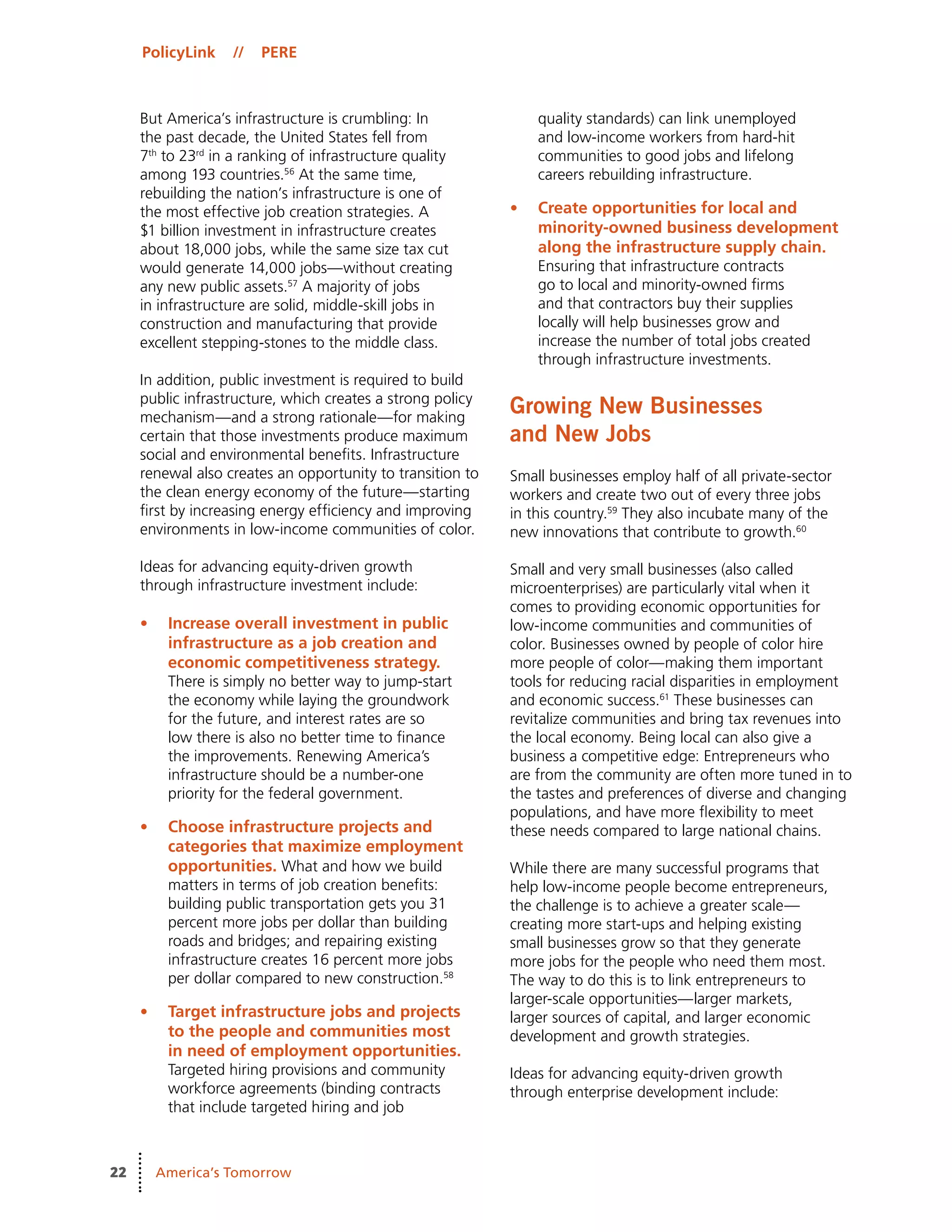 PolicyLink // PERE
22 America’s Tomorrow
But America’s infrastructure is crumbling: In
the past decade, the United States fell from
7th
to 23rd
in a ranking of infrastructure quality
among 193 countries.56
At the same time,
rebuilding the nation’s infrastructure is one of
the most effective job creation strategies. A
$1 billion investment in infrastructure creates
about 18,000 jobs, while the same size tax cut
would generate 14,000 jobs—without creating
any new public assets.57
A majority of jobs
in infrastructure are solid, middle-skill jobs in
construction and manufacturing that provide
excellent stepping-stones to the middle class.
In addition, public investment is required to build
public infrastructure, which creates a strong policy
mechanism—and a strong rationale—for making
certain that those investments produce maximum
social and environmental benefits. Infrastructure
renewal also creates an opportunity to transition to
the clean energy economy of the future—starting
first by increasing energy efficiency and improving
environments in low-income communities of color.
Ideas for advancing equity-driven growth
through infrastructure investment include:
•	 Increase overall investment in public
infrastructure as a job creation and
economic competitiveness strategy.
There is simply no better way to jump-start
the economy while laying the groundwork
for the future, and interest rates are so
low there is also no better time to finance
the improvements. Renewing America’s
infrastructure should be a number-one
priority for the federal government.
•	 Choose infrastructure projects and
categories that maximize employment
opportunities. What and how we build
matters in terms of job creation benefits:
building public transportation gets you 31
percent more jobs per dollar than building
roads and bridges; and repairing existing
infrastructure creates 16 percent more jobs
per dollar compared to new construction.58
•	 Target infrastructure jobs and projects
to the people and communities most
in need of employment opportunities.
Targeted hiring provisions and community
workforce agreements (binding contracts
that include targeted hiring and job
quality standards) can link unemployed
and low-income workers from hard-hit
communities to good jobs and lifelong
careers rebuilding infrastructure.
•	 Create opportunities for local and
minority-owned business development
along the infrastructure supply chain.
Ensuring that infrastructure contracts
go to local and minority-owned firms
and that contractors buy their supplies
locally will help businesses grow and
increase the number of total jobs created
through infrastructure investments.
Growing New Businesses
and New Jobs
Small businesses employ half of all private-sector
workers and create two out of every three jobs
in this country.59
They also incubate many of the
new innovations that contribute to growth.60
Small and very small businesses (also called
microenterprises) are particularly vital when it
comes to providing economic opportunities for
low-income communities and communities of
color. Businesses owned by people of color hire
more people of color—making them important
tools for reducing racial disparities in employment
and economic success.61
These businesses can
revitalize communities and bring tax revenues into
the local economy. Being local can also give a
business a competitive edge: Entrepreneurs who
are from the community are often more tuned in to
the tastes and preferences of diverse and changing
populations, and have more flexibility to meet
these needs compared to large national chains.
While there are many successful programs that
help low-income people become entrepreneurs,
the challenge is to achieve a greater scale—
creating more start-ups and helping existing
small businesses grow so that they generate
more jobs for the people who need them most.
The way to do this is to link entrepreneurs to
larger-scale opportunities—larger markets,
larger sources of capital, and larger economic
development and growth strategies.
Ideas for advancing equity-driven growth
through enterprise development include:
 