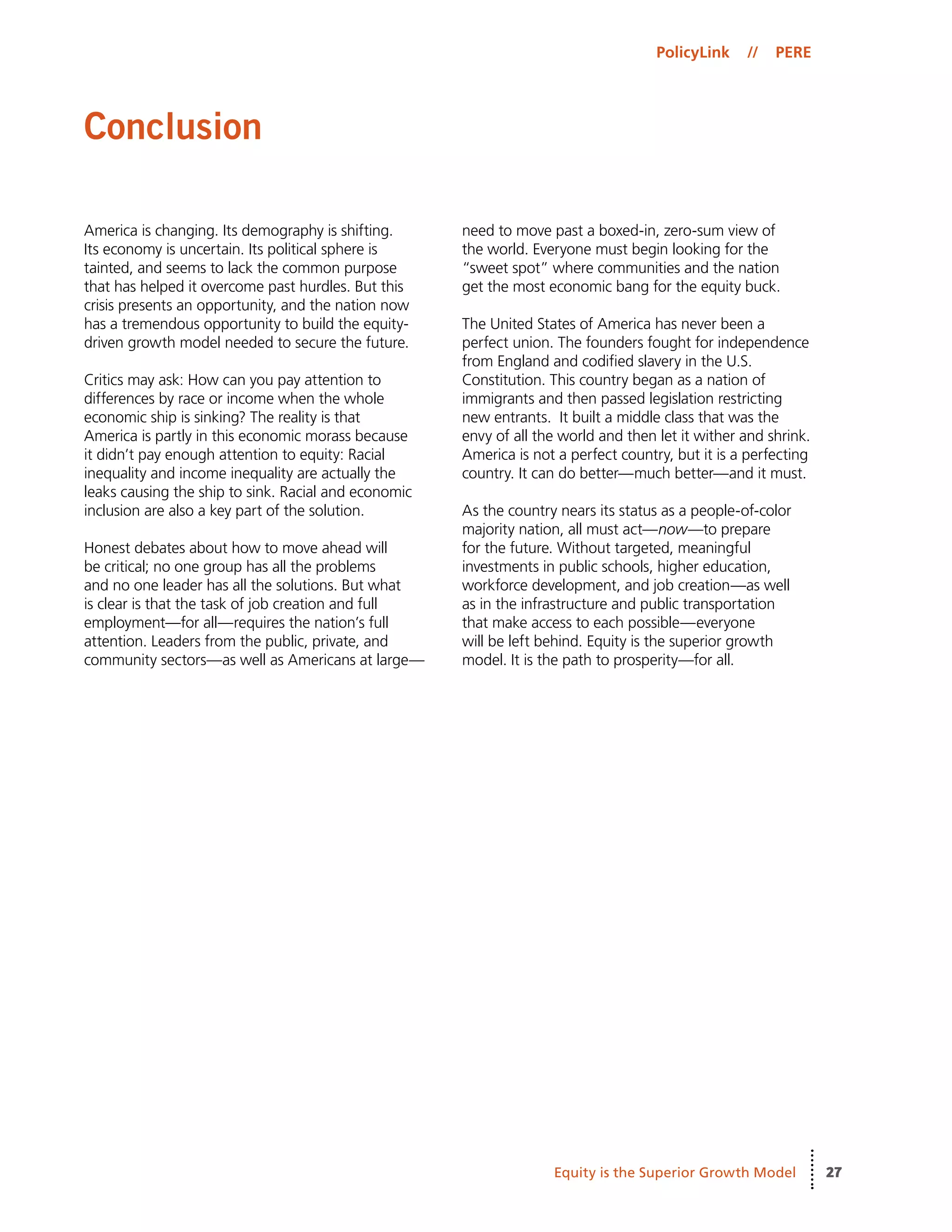 27
PolicyLink // PERE
Equity is the Superior Growth Model
America is changing. Its demography is shifting.
Its economy is uncertain. Its political sphere is
tainted, and seems to lack the common purpose
that has helped it overcome past hurdles. But this
crisis presents an opportunity, and the nation now
has a tremendous opportunity to build the equity-
driven growth model needed to secure the future.
Critics may ask: How can you pay attention to
differences by race or income when the whole
economic ship is sinking? The reality is that
America is partly in this economic morass because
it didn’t pay enough attention to equity: Racial
inequality and income inequality are actually the
leaks causing the ship to sink. Racial and economic
inclusion are also a key part of the solution.
Honest debates about how to move ahead will
be critical; no one group has all the problems
and no one leader has all the solutions. But what
is clear is that the task of job creation and full
employment—for all—requires the nation’s full
attention. Leaders from the public, private, and
community sectors—as well as Americans at large—
need to move past a boxed-in, zero-sum view of
the world. Everyone must begin looking for the
“sweet spot” where communities and the nation
get the most economic bang for the equity buck.
The United States of America has never been a
perfect union. The founders fought for independence
from England and codified slavery in the U.S.
Constitution. This country began as a nation of
immigrants and then passed legislation restricting
new entrants.  It built a middle class that was the
envy of all the world and then let it wither and shrink.
America is not a perfect country, but it is a perfecting
country. It can do better—much better—and it must.
As the country nears its status as a people-of-color
majority nation, all must act—now—to prepare
for the future. Without targeted, meaningful
investments in public schools, higher education,
workforce development, and job creation—as well
as in the infrastructure and public transportation
that make access to each possible—everyone
will be left behind. Equity is the superior growth
model. It is the path to prosperity—for all.
Conclusion
 