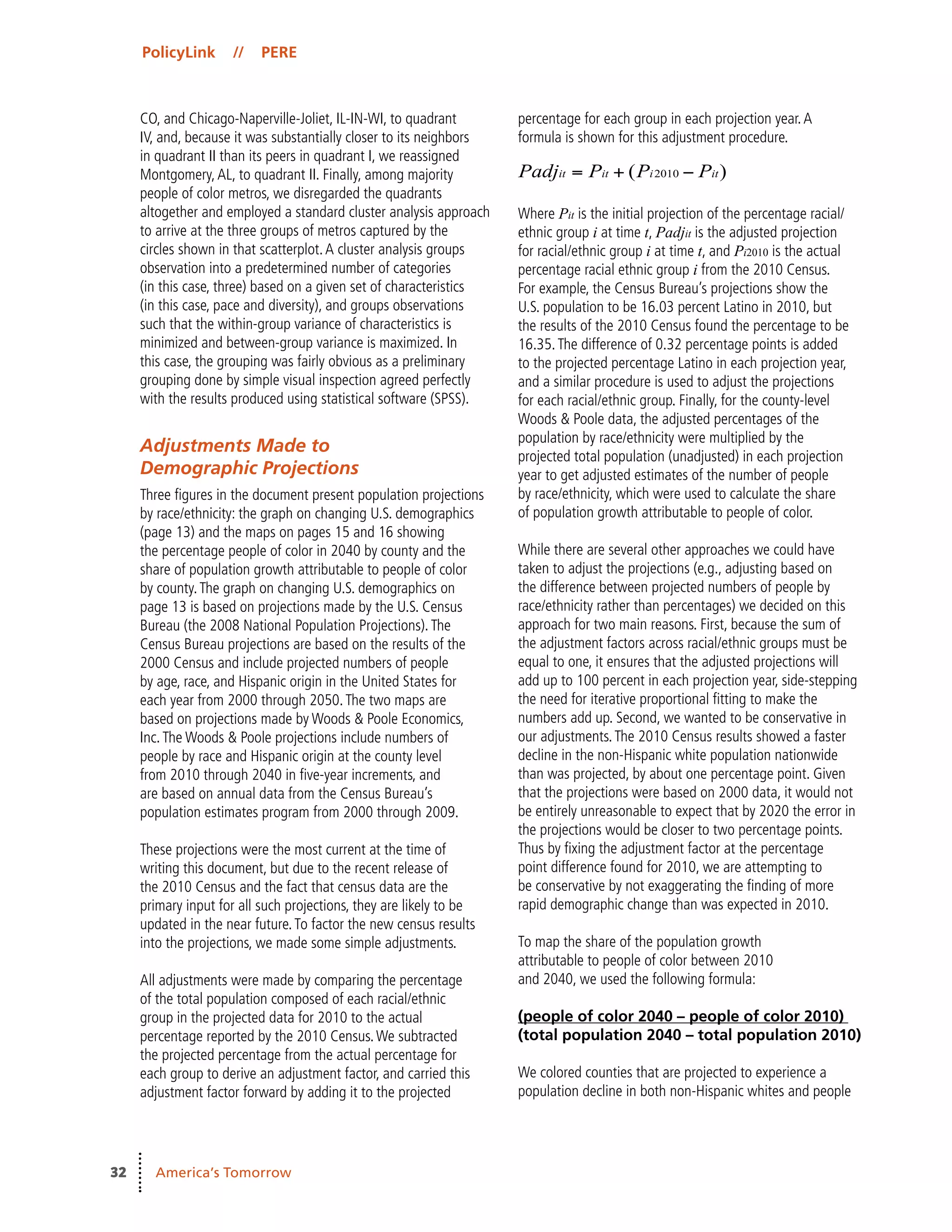 PolicyLink // PERE
32 America’s Tomorrow
CO, and Chicago-Naperville-Joliet, IL-IN-WI, to quadrant
IV, and, because it was substantially closer to its neighbors
in quadrant II than its peers in quadrant I, we reassigned
Montgomery,AL, to quadrant II. Finally, among majority
people of color metros, we disregarded the quadrants
altogether and employed a standard cluster analysis approach
to arrive at the three groups of metros captured by the
circles shown in that scatterplot.A cluster analysis groups
observation into a predetermined number of categories
(in this case, three) based on a given set of characteristics
(in this case, pace and diversity), and groups observations
such that the within-group variance of characteristics is
minimized and between-group variance is maximized. In
this case, the grouping was fairly obvious as a preliminary
grouping done by simple visual inspection agreed perfectly
with the results produced using statistical software (SPSS).
Adjustments Made to
Demographic Projections
Three figures in the document present population projections
by race/ethnicity: the graph on changing U.S. demographics
(page 13) and the maps on pages 15 and 16 showing
the percentage people of color in 2040 by county and the
share of population growth attributable to people of color
by county.The graph on changing U.S. demographics on
page 13 is based on projections made by the U.S. Census
Bureau (the 2008 National Population Projections).The
Census Bureau projections are based on the results of the
2000 Census and include projected numbers of people
by age, race, and Hispanic origin in the United States for
each year from 2000 through 2050.The two maps are
based on projections made by Woods & Poole Economics,
Inc.The Woods & Poole projections include numbers of
people by race and Hispanic origin at the county level
from 2010 through 2040 in five-year increments, and
are based on annual data from the Census Bureau’s
population estimates program from 2000 through 2009.
These projections were the most current at the time of
writing this document, but due to the recent release of
the 2010 Census and the fact that census data are the
primary input for all such projections, they are likely to be
updated in the near future.To factor the new census results
into the projections, we made some simple adjustments.
All adjustments were made by comparing the percentage
of the total population composed of each racial/ethnic
group in the projected data for 2010 to the actual
percentage reported by the 2010 Census.We subtracted
the projected percentage from the actual percentage for
each group to derive an adjustment factor, and carried this
adjustment factor forward by adding it to the projected
percentage for each group in each projection year.A
formula is shown for this adjustment procedure.
Where Pit is the initial projection of the percentage racial/
ethnic group i at time t, Padjit is the adjusted projection
for racial/ethnic group i at time t, and Pi2010 is the actual
percentage racial ethnic group i from the 2010 Census.
For example, the Census Bureau’s projections show the
U.S. population to be 16.03 percent Latino in 2010, but
the results of the 2010 Census found the percentage to be
16.35.The difference of 0.32 percentage points is added
to the projected percentage Latino in each projection year,
and a similar procedure is used to adjust the projections
for each racial/ethnic group. Finally, for the county-level
Woods & Poole data, the adjusted percentages of the
population by race/ethnicity were multiplied by the
projected total population (unadjusted) in each projection
year to get adjusted estimates of the number of people
by race/ethnicity, which were used to calculate the share
of population growth attributable to people of color.
While there are several other approaches we could have
taken to adjust the projections (e.g., adjusting based on
the difference between projected numbers of people by
race/ethnicity rather than percentages) we decided on this
approach for two main reasons. First, because the sum of
the adjustment factors across racial/ethnic groups must be
equal to one, it ensures that the adjusted projections will
add up to 100 percent in each projection year, side-stepping
the need for iterative proportional fitting to make the
numbers add up. Second, we wanted to be conservative in
our adjustments.The 2010 Census results showed a faster
decline in the non-Hispanic white population nationwide
than was projected, by about one percentage point. Given
that the projections were based on 2000 data, it would not
be entirely unreasonable to expect that by 2020 the error in
the projections would be closer to two percentage points.
Thus by fixing the adjustment factor at the percentage
point difference found for 2010, we are attempting to
be conservative by not exaggerating the finding of more
rapid demographic change than was expected in 2010.
To map the share of the population growth
attributable to people of color between 2010
and 2040, we used the following formula:
(people of color 2040 – people of color 2010)
(total population 2040 – total population 2010)
We colored counties that are projected to experience a
population decline in both non-Hispanic whites and people
 