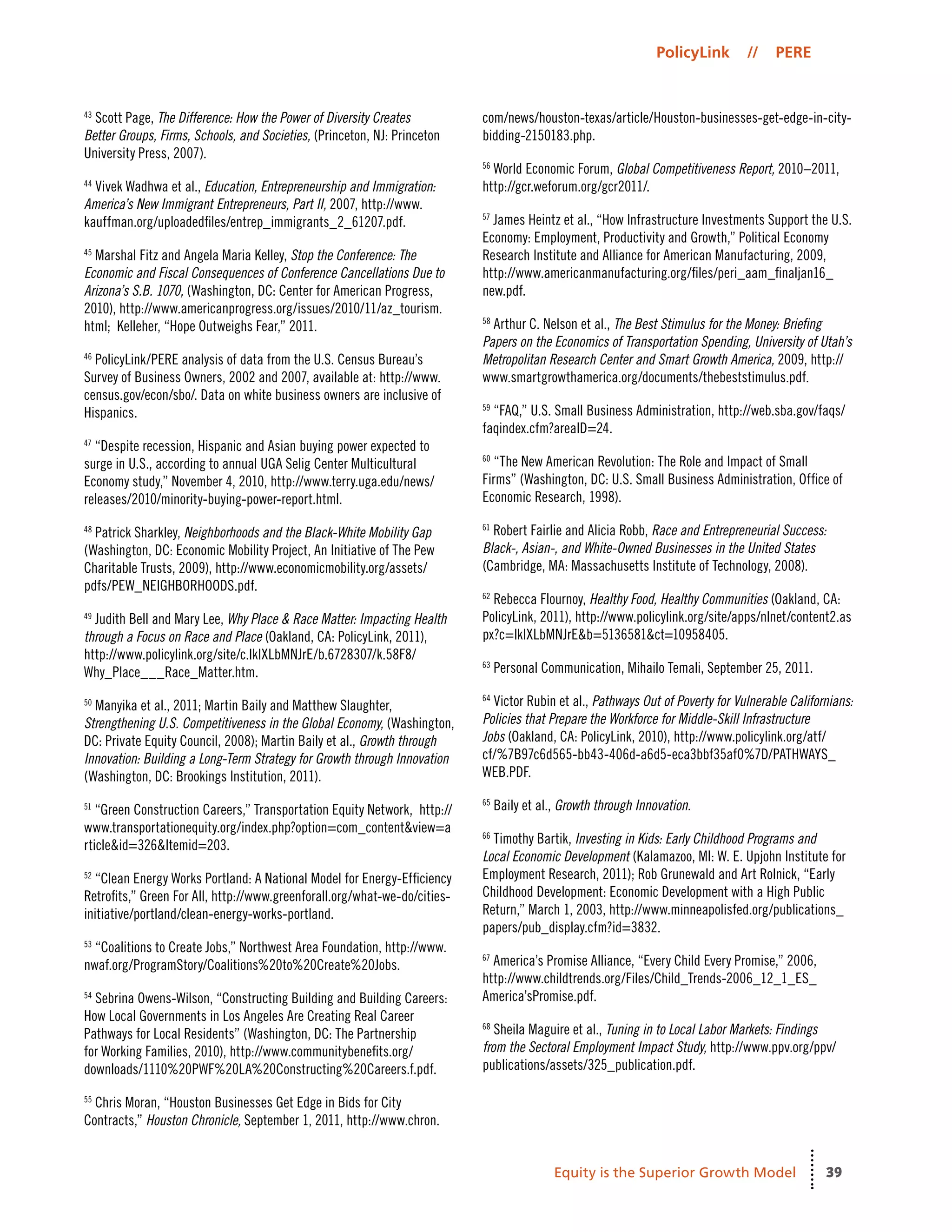 39
PolicyLink // PERE
Equity is the Superior Growth Model
43
Scott Page, The Difference: How the Power of Diversity Creates
Better Groups, Firms, Schools, and Societies, (Princeton, NJ: Princeton
University Press, 2007).
44
Vivek Wadhwa et al., Education, Entrepreneurship and Immigration:
America’s New Immigrant Entrepreneurs, Part II, 2007, http://www.
kauffman.org/uploadedfiles/entrep_immigrants_2_61207.pdf.
45
Marshal Fitz and Angela Maria Kelley, Stop the Conference: The
Economic and Fiscal Consequences of Conference Cancellations Due to
Arizona’s S.B. 1070, (Washington, DC: Center for American Progress,
2010), http://www.americanprogress.org/issues/2010/11/az_tourism.
html; Kelleher, “Hope Outweighs Fear,” 2011.
46
PolicyLink/PERE analysis of data from the U.S. Census Bureau’s
Survey of Business Owners, 2002 and 2007, available at: http://www.
census.gov/econ/sbo/. Data on white business owners are inclusive of
Hispanics.
47
“Despite recession, Hispanic and Asian buying power expected to
surge in U.S., according to annual UGA Selig Center Multicultural
Economy study,” November 4, 2010, http://www.terry.uga.edu/news/
releases/2010/minority-buying-power-report.html.
48
Patrick Sharkley, Neighborhoods and the Black-White Mobility Gap
(Washington, DC: Economic Mobility Project, An Initiative of The Pew
Charitable Trusts, 2009), http://www.economicmobility.org/assets/
pdfs/PEW_NEIGHBORHOODS.pdf.
49
Judith Bell and Mary Lee, Why Place & Race Matter: Impacting Health
through a Focus on Race and Place (Oakland, CA: PolicyLink, 2011),
http://www.policylink.org/site/c.lkIXLbMNJrE/b.6728307/k.58F8/
Why_Place___Race_Matter.htm.
50
Manyika et al., 2011; Martin Baily and Matthew Slaughter,
Strengthening U.S. Competitiveness in the Global Economy, (Washington,
DC: Private Equity Council, 2008); Martin Baily et al., Growth through
Innovation: Building a Long-Term Strategy for Growth through Innovation
(Washington, DC: Brookings Institution, 2011).
51
“Green Construction Careers,” Transportation Equity Network,  http://
www.transportationequity.org/index.php?option=com_content&view=a
rticle&id=326&Itemid=203.
52
“Clean Energy Works Portland: A National Model for Energy-Efficiency
Retrofits,” Green For All, http://www.greenforall.org/what-we-do/cities-
initiative/portland/clean-energy-works-portland.
53
“Coalitions to Create Jobs,” Northwest Area Foundation, http://www.
nwaf.org/ProgramStory/Coalitions%20to%20Create%20Jobs.
54
Sebrina Owens-Wilson, “Constructing Building and Building Careers:
How Local Governments in Los Angeles Are Creating Real Career
Pathways for Local Residents” (Washington, DC: The Partnership
for Working Families, 2010), http://www.communitybenefits.org/
downloads/1110%20PWF%20LA%20Constructing%20Careers.f.pdf.
55
Chris Moran, “Houston Businesses Get Edge in Bids for City
Contracts,” Houston Chronicle, September 1, 2011, http://www.chron.
com/news/houston-texas/article/Houston-businesses-get-edge-in-city-
bidding-2150183.php.
56
World Economic Forum, Global Competitiveness Report, 2010–2011,
http://gcr.weforum.org/gcr2011/.
57
James Heintz et al., “How Infrastructure Investments Support the U.S.
Economy: Employment, Productivity and Growth,” Political Economy
Research Institute and Alliance for American Manufacturing, 2009,
http://www.americanmanufacturing.org/files/peri_aam_finaljan16_
new.pdf.
58
Arthur C. Nelson et al., The Best Stimulus for the Money: Briefing
Papers on the Economics of Transportation Spending, University of Utah’s
Metropolitan Research Center and Smart Growth America, 2009, http://
www.smartgrowthamerica.org/documents/thebeststimulus.pdf.
59
“FAQ,” U.S. Small Business Administration, http://web.sba.gov/faqs/
faqindex.cfm?areaID=24.
60
“The New American Revolution: The Role and Impact of Small
Firms” (Washington, DC: U.S. Small Business Administration, Office of
Economic Research, 1998).
61
Robert Fairlie and Alicia Robb, Race and Entrepreneurial Success:
Black-, Asian-, and White-Owned Businesses in the United States
(Cambridge, MA: Massachusetts Institute of Technology, 2008).
62
Rebecca Flournoy, Healthy Food, Healthy Communities (Oakland, CA:
PolicyLink, 2011), http://www.policylink.org/site/apps/nlnet/content2.as
px?c=lkIXLbMNJrE&b=5136581&ct=10958405.
63
Personal Communication, Mihailo Temali, September 25, 2011.
64
Victor Rubin et al., Pathways Out of Poverty for Vulnerable Californians:
Policies that Prepare the Workforce for Middle-Skill Infrastructure
Jobs (Oakland, CA: PolicyLink, 2010), http://www.policylink.org/atf/
cf/%7B97c6d565-bb43-406d-a6d5-eca3bbf35af0%7D/PATHWAYS_
WEB.PDF.
65
Baily et al., Growth through Innovation.
66
Timothy Bartik, Investing in Kids: Early Childhood Programs and
Local Economic Development (Kalamazoo, MI: W. E. Upjohn Institute for
Employment Research, 2011); Rob Grunewald and Art Rolnick, “Early
Childhood Development: Economic Development with a High Public
Return,” March 1, 2003, http://www.minneapolisfed.org/publications_
papers/pub_display.cfm?id=3832.
67
America’s Promise Alliance, “Every Child Every Promise,” 2006,
http://www.childtrends.org/Files/Child_Trends-2006_12_1_ES_
America’sPromise.pdf.
68
Sheila Maguire et al., Tuning in to Local Labor Markets: Findings
from the Sectoral Employment Impact Study, http://www.ppv.org/ppv/
publications/assets/325_publication.pdf.
 