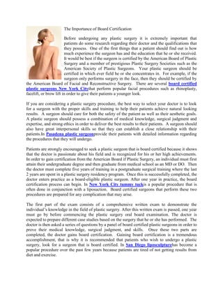 0-4445The Importance of Board Certification<br />Before undergoing any plastic surgery it is extremely important that patients do some research regarding their doctor and the qualifications that they possess.  One of the first things that a patient should find out is how much experience the surgeon has and the education that he or she received.   It would be best if the surgeon is certified by the American Board of Plastic Surgery and a member of prestigious Plastic Surgery Societies such as the American Society of Plastic Surgeons.  Your plastic surgeon should be certified in which ever field he or she concentrates in.  For example, if the surgeon only performs surgery in the face, then they should be certified by the American Board of Facial and Reconstructive Surgery.  There are several board certified plastic surgeons New York Citythat perform popular facial procedures such as rhinoplasty, facelift, or brow lift in order to give their patients a younger look.<br />If you are considering a plastic surgery procedure, the best way to select your doctor is to look for a surgeon with the proper skills and training to help their patients achieve natural looking results.  A surgeon should care for both the safety of the patient as well as their aesthetic goals.   A plastic surgeon should possess a combination of medical knowledge, surgical judgment and expertise, and strong ethics in order to deliver the best results to their patients.  A surgeon should also have great interpersonal skills so that they can establish a close relationship with their patients.In Pasadena plastic surgeonprovide their patients with detailed information regarding the procedures that they will undergo. <br />Patients are strongly encouraged to seek a plastic surgeon that is board certified because it shows that the doctor is passionate about his field and is recognized for his or her high achievements.  In order to gain certification from the American Board if Plastic Surgery, an individual must first attain their undergraduate degree and then graduate from medical school as an MD or DO.  Then the doctor must complete five years of training in a postgraduate surgical training where the last 2 years are spent in a plastic surgery residency program.  Once this is successfully completed, the doctor enters practice as a board-eligible plastic surgeon. After one year in practice, the board certification process can begin. In New York City tummy tuckis a popular procedure that is often done in conjunction with a liposuction.  Board certified surgeons that perform these two procedures are prepared for any complication that may arise.<br />The first part of the exam consists of a comprehensive written exam to demonstrate the individual’s knowledge in the field of plastic surgery. After this written exam is passed, one year must go by before commencing the plastic surgery oral board examination. The doctor is expected to prepare different case studies based on the surgery that he or she has performed.  The doctor is then asked a series of questions by a panel of board certified plastic surgeons in order to prove their medical knowledge, surgical judgment, and skills.  Once these two parts are completed, the doctor gains board certification.  Gaining board certification is a tremendous accomplishment, that is why it is recommended that patients who wish to undergo a plastic surgery, look for a surgeon that is board certified. In San Diego liposculpturehas become a popular procedure over the past few years because patients are tired of not getting results from diet and exercise. <br /><iframe width=quot;
425quot;
 height=quot;
350quot;
 frameborder=quot;
0quot;
 scrolling=quot;
noquot;
 marginheight=quot;
0quot;
 marginwidth=quot;
0quot;
 src=quot;
http://maps.google.com/maps?q=16055+Ventura+Blvd.,+%23100+Encino,+CA+91436&amp;ie=UTF8&amp;hq=&amp;hnear=16055+Ventura+Blvd,+Los+Angeles,+California+91436&amp;gl=us&amp;z=14&amp;vpsrc=0&amp;ll=34.156468,-118.483216&amp;output=embedquot;
></iframe><br /><small><a href=quot;
http://maps.google.com/maps?q=16055+Ventura+Blvd.,+%23100+Encino,+CA+91436&amp;ie=UTF8&amp;hq=&amp;hnear=16055+Ventura+Blvd,+Los+Angeles,+California+91436&amp;gl=us&amp;z=14&amp;vpsrc=0&amp;ll=34.156468,-118.483216&amp;source=embedquot;
 style=quot;
color:#0000FF;text-align:leftquot;
>View Larger Map</a></small><br />