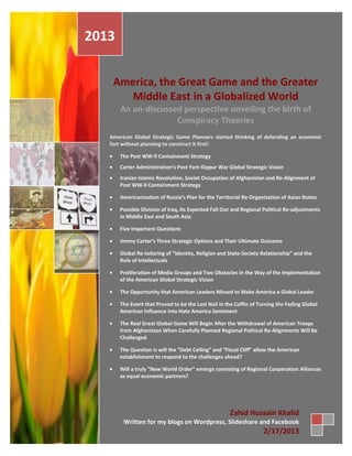 2013


    America, the Great Game and the Greater
      Middle East in a Globalized World
       An un-discussed perspective unveiling the birth of
                     Conspiracy Theories
   American Global Strategic Game Planners started thinking of defending an economic
   fort without planning to construct it first!

       The Post WW-ll Containment Strategy
       Carter Administration’s Post Yom Kippur War Global Strategic Vision
       Iranian Islamic Revolution, Soviet Occupation of Afghanistan and Re-Alignment of
       Post WW-ll Containment Strategy

       Americanization of Russia’s Plan for the Territorial Re-Organization of Asian States

       Possible Division of Iraq, Its Expected Fall Out and Regional Political Re-adjustments
       in Middle East and South Asia

       Five Important Questions

       Jimmy Carter’s Three Strategic Options and Their Ultimate Outcome

       Global Re-tailoring of “Identity, Religion and State-Society Relationship” and the
       Role of Intellectuals

       Proliferation of Media Groups and Two Obstacles in the Way of the Implementation
       of the American Global Strategic Vision

       The Opportunity that American Leaders Missed to Make America a Global Leader

       The Event that Proved to be the Last Nail in the Coffin of Turning the Fading Global
       American Influence into Hate America Sentiment

       The Real Great Global Game Will Begin After the Withdrawal of American Troops
       from Afghanistan When Carefully Planned Regional Political Re-Alignments Will Be
       Challenged

       The Question is will the “Debt Ceiling” and “Fiscal Cliff” allow the American
       establishment to respond to the challenges ahead?

       Will a truly “New World Order” emerge consisting of Regional Cooperation Alliances
       as equal economic partners?




                                                      Zahid Hussain Khalid
        Written for my blogs on Wordpress, Slideshare and Facebook
                                                                    2/17/2013
 