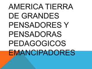 AMERICA TIERRA
DE GRANDES
PENSADORES Y
PENSADORAS
PEDAGOGICOS
EMANCIPADORES
 