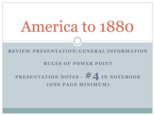 REVIEW PRESENTATION/GENERAL INFORMATION
RULES OF POWER POINT
PRESENTATION NOTES - #4 IN NOTEBOOK
(ONE PAGE MINIMUM)
America to 1880
 
