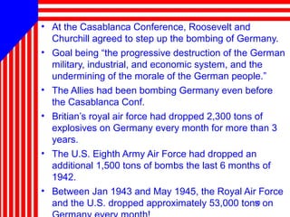 10
• At the Casablanca Conference, Roosevelt and
Churchill agreed to step up the bombing of Germany.
• Goal being “the progressive destruction of the German
military, industrial, and economic system, and the
undermining of the morale of the German people.”
• The Allies had been bombing Germany even before
the Casablanca Conf.
• Britian’s royal air force had dropped 2,300 tons of
explosives on Germany every month for more than 3
years.
• The U.S. Eighth Army Air Force had dropped an
additional 1,500 tons of bombs the last 6 months of
1942.
• Between Jan 1943 and May 1945, the Royal Air Force
and the U.S. dropped approximately 53,000 tons on10
 