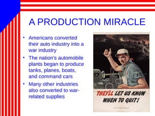 A PRODUCTION MIRACLE
• Americans converted
their auto industry into a
war industry
• The nation’s automobile
plants began to produce
tanks, planes, boats,
and command cars
• Many other industries
also converted to war-
related supplies
 