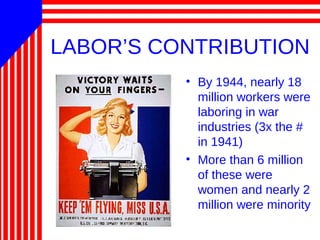 LABOR’S CONTRIBUTION
• By 1944, nearly 18
million workers were
laboring in war
industries (3x the #
in 1941)
• More than 6 million
of these were
women and nearly 2
million were minority
 