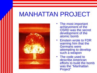 MANHATTAN PROJECT
• The most important
achievement of the
OSRD was the secret
development of the
atomic bomb
• Einstein wrote to FDR
warning him that the
Germans were
attempting to develop
such a weapon
• The code used to
describe American
efforts to build the bomb
was the “Manhattan
Project”
 
