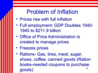 18
Problem of Inflation
• Prices rise with full inflation
• Full employment: GDP Doubles 1940-
1945 to $211.9 billion
• Office of Price Administration is
created to manage prices
• Freezes prices
• Rations- Gas, tires, meat, sugar,
shoes, coffee, canned goods (Ration
books-needed coupons to purchase
goods)
 