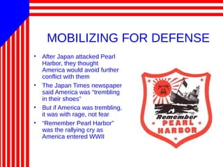 MOBILIZING FOR DEFENSE
• After Japan attacked Pearl
Harbor, they thought
America would avoid further
conflict with them
• The Japan Times newspaper
said America was “trembling
in their shoes”
• But if America was trembling,
it was with rage, not fear
• “Remember Pearl Harbor”
was the rallying cry as
America entered WWII
 