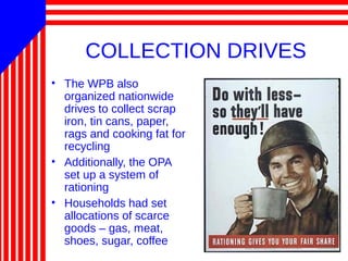 COLLECTION DRIVES
• The WPB also
organized nationwide
drives to collect scrap
iron, tin cans, paper,
rags and cooking fat for
recycling
• Additionally, the OPA
set up a system of
rationing
• Households had set
allocations of scarce
goods – gas, meat,
shoes, sugar, coffee
 