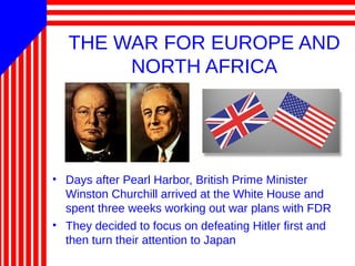 THE WAR FOR EUROPE AND
NORTH AFRICA
• Days after Pearl Harbor, British Prime Minister
Winston Churchill arrived at the White House and
spent three weeks working out war plans with FDR
• They decided to focus on defeating Hitler first and
then turn their attention to Japan
 