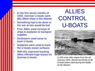 ALLIES
CONTROL
U-BOATS
• In the first seven months of
1942, German U-boats sank
681 Allied ships in the Atlantic
• Something had to be done or
the war at sea would be lost
• First, Allies used convoys of
ships & airplanes to transport
supplies
• Destroyers used sonar to
track U-boats
• Airplanes were used to track
the U-boats ocean surfaces
• With this improved tracking,
Allies inflicted huge losses on
German U-boats U-426 sinks after attack from the air,
January 1944. Almost two-thirds of all
U-boat sailors died during the Battle
of the Atlantic.
 