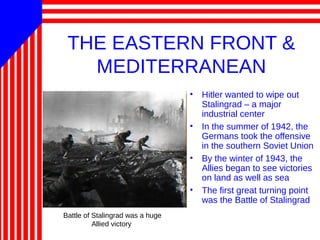 THE EASTERN FRONT &
MEDITERRANEAN
• Hitler wanted to wipe out
Stalingrad – a major
industrial center
• In the summer of 1942, the
Germans took the offensive
in the southern Soviet Union
• By the winter of 1943, the
Allies began to see victories
on land as well as sea
• The first great turning point
was the Battle of Stalingrad
Battle of Stalingrad was a huge
Allied victory
 