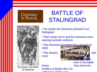BATTLE OF
STALINGRAD
• For weeks the Germans pressed in on
Stalingrad
• Then winter set in and the Germans were
wearing summer uniforms
• The Germans surrendered in January of
1943
• The Soviets lost
more than
1 million
men in the battle
(more than twice the
number of deaths the U.S.
Wounded in the Battle
of Stalingrad
 