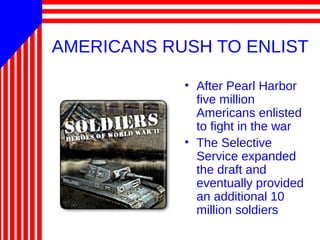 AMERICANS RUSH TO ENLIST
• After Pearl Harbor
five million
Americans enlisted
to fight in the war
• The Selective
Service expanded
the draft and
eventually provided
an additional 10
million soldiers
 