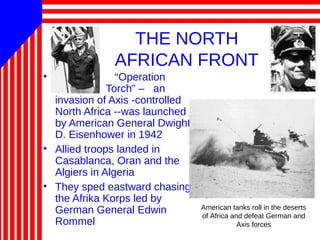 THE NORTH
AFRICAN FRONT
• “Operation
Torch” – an
invasion of Axis -controlled
North Africa --was launched
by American General Dwight
D. Eisenhower in 1942
• Allied troops landed in
Casablanca, Oran and the
Algiers in Algeria
• They sped eastward chasing
the Afrika Korps led by
German General Edwin
Rommel
American tanks roll in the deserts
of Africa and defeat German and
Axis forces
 