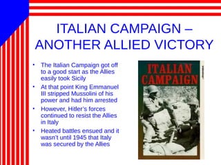 ITALIAN CAMPAIGN –
ANOTHER ALLIED VICTORY
• The Italian Campaign got off
to a good start as the Allies
easily took Sicily
• At that point King Emmanuel
III stripped Mussolini of his
power and had him arrested
• However, Hitler’s forces
continued to resist the Allies
in Italy
• Heated battles ensued and it
wasn’t until 1945 that Italy
was secured by the Allies
 