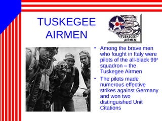 TUSKEGEE
AIRMEN
• Among the brave men
who fought in Italy were
pilots of the all-black 99th
squadron – the
Tuskegee Airmen
• The pilots made
numerous effective
strikes against Germany
and won two
distinguished Unit
Citations
 