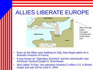 ALLIES LIBERATE EUROPE
• Even as the Allies were battling for Italy, they began plans on a
dramatic invasion of France
• It was known as “Operation Overlord” and the commander was
American General Dwight D. Eisenhower
• Also called “D-Day,” the operation involved 3 million U.S. & British
troops and was set for June 6, 1944
Allies sent fake
coded
messages
indicating they
would attack
here
 