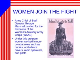 WOMEN JOIN THE FIGHT
• Army Chief of Staff
General George
Marshall pushed for the
formation of the
Women’s Auxiliary Army
Corps (WAAC)
• Under this program
women worked in non-
combat roles such as
nurses, ambulance
drivers, radio operators,
and pilots
 
