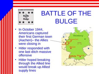 BATTLE OF THE
BULGE
• In October 1944,
Americans captured
their first German town
(Aachen)– the Allies
were closing in
• Hitler responded with
one last ditch massive
offensive
• Hitler hoped breaking
through the Allied line
would break up Allied
supply lines
 