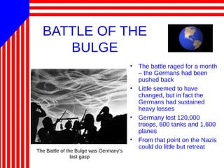 BATTLE OF THE
BULGE
• The battle raged for a month
– the Germans had been
pushed back
• Little seemed to have
changed, but in fact the
Germans had sustained
heavy losses
• Germany lost 120,000
troops, 600 tanks and 1,600
planes
• From that point on the Nazis
could do little but retreat
The Battle of the Bulge was Germany’s
last gasp
 