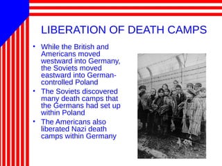 LIBERATION OF DEATH CAMPS
• While the British and
Americans moved
westward into Germany,
the Soviets moved
eastward into German-
controlled Poland
• The Soviets discovered
many death camps that
the Germans had set up
within Poland
• The Americans also
liberated Nazi death
camps within Germany
 