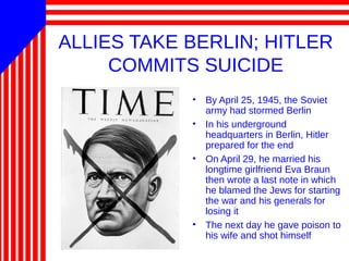ALLIES TAKE BERLIN; HITLER
COMMITS SUICIDE
• By April 25, 1945, the Soviet
army had stormed Berlin
• In his underground
headquarters in Berlin, Hitler
prepared for the end
• On April 29, he married his
longtime girlfriend Eva Braun
then wrote a last note in which
he blamed the Jews for starting
the war and his generals for
losing it
• The next day he gave poison to
his wife and shot himself
 